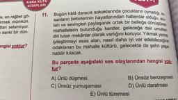 IN
FOR
IN
co
KARA KUTU
KİTAPLARI
11. Bugün hâlâ daracık sokaklarında çocukların oynadığı, in-
"e, en rağbet gö-
sanların birbirlerinin hayatlarından haberdar olduğu, aci-
örmek mümkün.
tları selamlıyor.
ları ve sevinçleri paylaşarak ortak bir belleğe dönüştüren
mahallelerin bulunduğu kentler, geleceğe dair umutları
sanki bir dün-
diri tutan mekânlar olarak varlığını koruyor. Yıkmak yerine
iyileştirmeyi esas alan, nasıl daha iyi var edebileceğine
angisi yoktur?
odaklanan bu mahalle kültürü, gelecekte de şehri yaşa-
nabilir kılacak.
Bu parçada aşağıdaki ses olaylarından hangisi yok-
tur?
A) Ünlü düşmesi
B) Ünsüz benzeşmesi
C) Ünsüz yumuşaması
D) Ünlü daralması
E) Ünlü türemesi