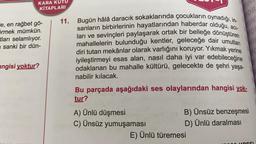 IN
FOR
IN
co
KARA KUTU
KİTAPLARI
11. Bugün hâlâ daracık sokaklarında çocukların oynadığı, in-
"e, en rağbet gö-
sanların birbirlerinin hayatlarından haberdar olduğu, aci-
örmek mümkün.
tları selamlıyor.
ları ve sevinçleri paylaşarak ortak bir belleğe dönüştüren
mahallelerin bulunduğu kentler, geleceğe dair umutları
sanki bir dün-
diri tutan mekânlar olarak varlığını koruyor. Yıkmak yerine
iyileştirmeyi esas alan, nasıl daha iyi var edebileceğine
angisi yoktur?
odaklanan bu mahalle kültürü, gelecekte de şehri yaşa-
nabilir kılacak.
Bu parçada aşağıdaki ses olaylarından hangisi yok-
tur?
A) Ünlü düşmesi
B) Ünsüz benzeşmesi
C) Ünsüz yumuşaması
D) Ünlü daralması
E) Ünlü türemesi
