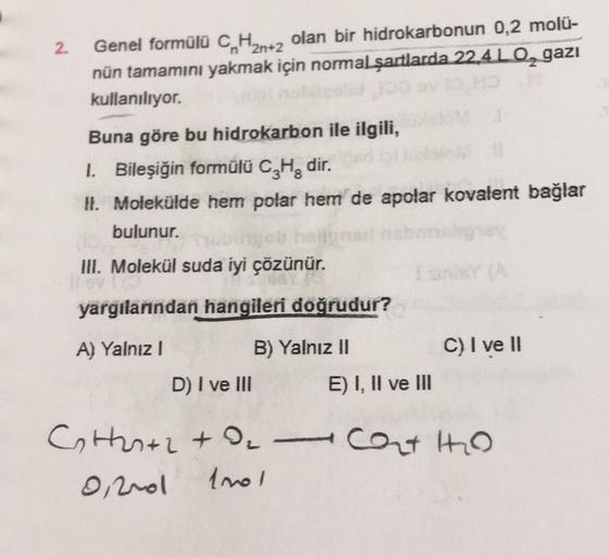 2.
+2
Genel formülü C H2n+2 olan bir hidrokarbonun 0,2 molü-
nün tamamını yakmak için normal şartlarda 22.4LO, gazi
kullanılıyor.
Buna göre bu hidrokarbon ile ilgili,
1. Bileşiğin formülü C,H, dir.
H. Molekülde hem polar hem de apolar kovalent bağlar
bulun