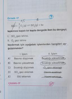 örnek-17
1
(Isı
s(k) + 0,(9) = 50,(9) + 181
3
2
tepkimesi kapalı bir kapta dengede iken bu dengeyi;
I. SOz gazı lehine,
II. O, gazı lehine
kaydırmak için aşağıdaki işlemlerden hangileri uy-
gulanmalıdır?
11. İşlem
Sıcaklığı yükseltmek
i
1. İşlem
A) Basıncı düşürmek
B) Basıncı yükseltmek
C) Sıcaklığı düşürmek
D)
So, gazı eklemek
E) S(k) eklemek
Sıcaklığı yükseltmek
O gazı eklemek
Hacmi azaltmak
Haomi artırmak
çözüm-17
♡
:)