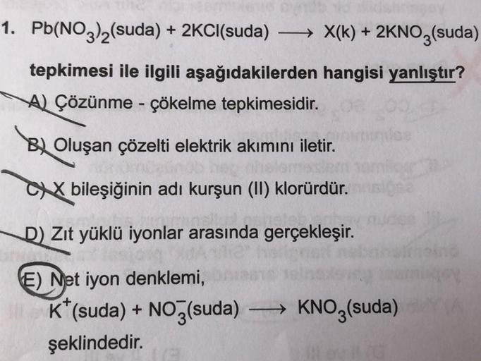 1. Pb(NO3)2(suda) + 2Cl(suda) —— X(k) + 2KNO3(suda)
)
tepkimesi ile ilgili aşağıdakilerden hangisi yanlıştır?
A Çözünme - çökelme tepkimesidir.
B
Oluşan çözelti elektrik akımını iletir.
CX bileşiğinin adı kurşun (II) klorürdür.
D) Zıt yüklü iyonlar arasınd