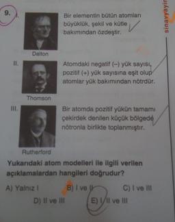 9.
Bir elementin bütün atomları
sinavyayin
büyüklük, şekil ve kütle
bakımından özdeştir.
Dalton
II.
Atomdaki negatif (-) yük sayısı,
pozitif (+) yük sayısına eşit olup
atomlar yük bakımından nötrdür.
Thomson
Bir atomda pozitif yükün tamamı
çekirdek denilen küçük bölgede
nötronla birlikte toplanmıştır.
Rutherford
Yukarıdaki atom modelleri ile ilgili verilen
açıklamalardan hangileri doğrudur?
A) Yalnız! B) I ve U C) I ve III
D) II ve III E) Il ve III
