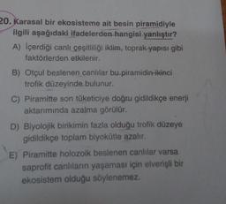 20. Karasal bir ekosisteme ait besin piramidiyle
ilgili aşağıdaki ifadelerden hangisi yanlıştır?
A) İçerdiği canlı çeşitliliği iklim, toprak yapısı gibi
faktörlerden etkilenir.
B) Otçul beslenen canlılar bu piramidin ikinci
trofik düzeyinde bulunur.
C) Piramitte son tüketiciye doğru gidildikçe enerji
aktarımında azalma görülür.
D) Biyolojik birikimin fazla olduğu trofik düzeye
gidildikçe toplam biyokütle azalır.
E) Piramitte holozoik beslenen canlılar varsa
saprofit canlıların yaşaması için elverişli bir
ekosistem olduğu söylenemez.