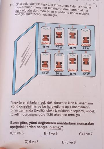 x=3
21. Şekildeki elektrik sigortası kutusunda 1'den 8'e kadar
numaralandırılmış her bir sigorta anahtarının altına
açık olduğu durumda birim sürede ne kadar elektrik
enerjisi tüketeceği yazılmıştır.
1
AÇIK
2
AÇIK
3
AÇIK
4
AÇIK
2 2
11
KAPALI
55 W
KAPALI
30