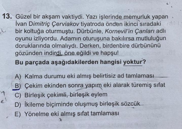 13. Güzel bir akşam vaktiydi. Yazı işlerinde memurluk yapan
İvan Dimitriç Çerviakov tiyatroda önden ikinci sıradaki
bir koltuğa oturmuştu. Dürbünle, Kornevil'in Çanları adlı
oyunu izliyordu. Adamın oturuşuna bakılırsa mutluluğun
doruklarında olmalıydı. Der