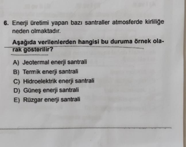 6. Enerji Üretimi yapan bazı santraller atmosferde kirliliğe
neden olmaktadır.
Aşağıda verilenlerden hangisi bu duruma örnek ola-
rak gösterilir?
A) Jeotermal enerji santrali
B) Termik enerji santrali
C) Hidroelektrik enerji santrali
D) Güneş enerji santra