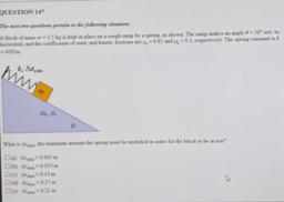 QUESTION 14*
The next to questions pertain to the following situation:
A block of mass m= 1.5 kg is kept in place on a rough ramp by a spring, as shown. The ramp makes an angle 0 = 50° wrt, to
horizontal, and the coefficients of stats and kinetic frictions