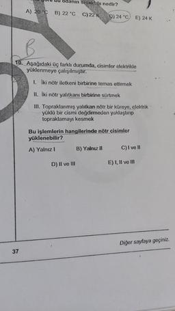 odanin sicak!:ği nedir?
A) 20 °C B) 22 °
CC)22
KD) 24°C E) 24K
10. Aşağıdaki üç farklı durumda, cisimler elektrikle
yüklenmeye çalışılmıştır.
I. iki nötr iletkeni birbirine temas ettirmek
II. iki nötr yalıtkanı birbirine sürtmek
III. Topraklanmış yalıtkan nötr bir küreye, elektrik
yüklü bir cismi değdirmeden yaklaştırıp
topraklamayı kesmek
Bu işlemlerin hangilerinde nötr cisimler
yüklenebilir?
A) Yalnız!
B) Yalnız #
C) I ve 11
D) II ve III
E) 1, Il ve II
Diğer sayfaya geçiniz.
37
