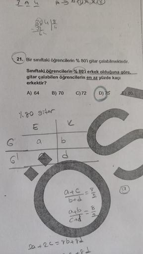3 AY
As
21. Bir siniftaki öğrencilerin % 80'i gitar çalabilmektedir.
Sınıftaki
öğrencilerin %80'i erkek olduğuna göre.
gitar çalabilen öğrencilerin en az yüzde kaçı
erkektir?
A) 64
B) 70
C)72
D) 75
E) 80
4.80 stor
K
E
co
G
a
b
Ro
GI
e
atc
b+d
ab
c+d
ald ol