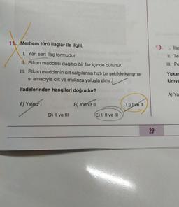 11. Merhem türü ilaçlar ile ilgili;
13. I. ilac
II. Te
III. Pe
1. Yarı sert ilaç formudur.
II. Etken maddesi dağıtıcı bir faz içinde bulunur.
III. Etken maddenin cilt salgılarına hızlı bir şekilde karışma-
si amacıyla cilt ve mukoza yoluyla alınır.
Yukar
kimya
ifadelerinden hangileri doğrudur?
A) Ya
A) Yalnız 1
B) Yalnız II
C) I ve II
D) II ve III
E) I, II ve III
29