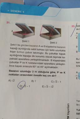 P DENEME 4
31.
K
33. Şek
de !
A
A
B
IND
9
B
Şekil 1
Şekil 2
Şekil l'de görülen bazanın A ve B köşelerine bazanın
kapağı açıldığında sabit tutması için farklı uzunlukta
ikişer kırmızı çubuk takılmıştır. Bu çubuklar kapak
açıldığında kapağa dik konumlu olacak biçimde ka-
paktaki aparatlara yerleştirilmektedir. B köşesindeki
çubuklar P ve K noktalarındaki aparatlara yerleştiri-
lince kapak sırasıyla 60° ve 45° açılmaktadır.
Bu
ken
birle
Bazanın uzunluğu 2 m olduğuna göre, P ve K
noktaları arasındaki mesafe kaç cm dir?
A
A) 2
B) 1
C) 3-1
D) 2-1
E) V3 - 2
Yer
ile
as Yayınları
Yul
lidi
