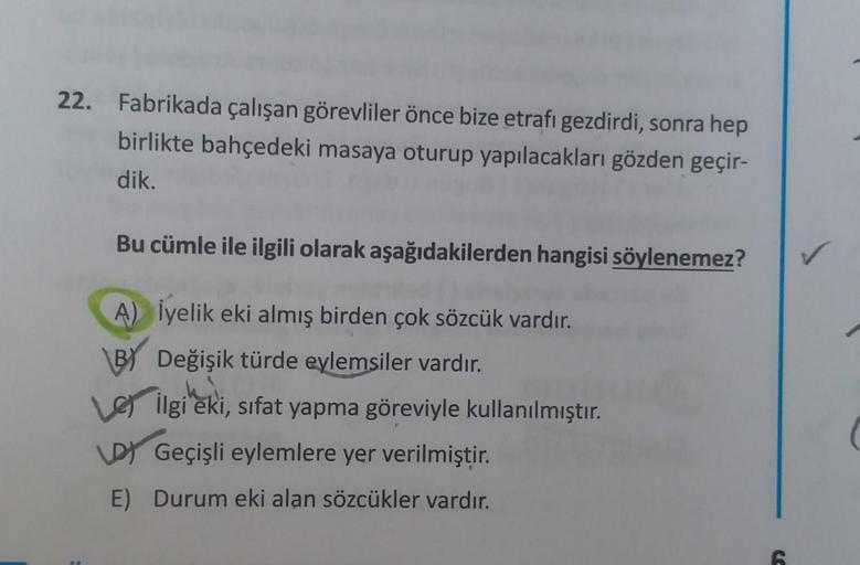 22.
Fabrikada çalışan görevliler önce bize etrafı gezdirdi, sonra hep
birlikte bahçedeki masaya oturup yapılacakları gözden geçir-
dik.
Bu cümle ile ilgili olarak aşağıdakilerden hangisi söylenemez?
A) Üyelik eki almış birden çok sözcük vardır.
BY Değişik