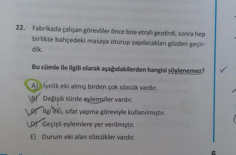 22.
Fabrikada çalışan görevliler önce bize etrafı gezdirdi, sonra hep
birlikte bahçedeki masaya oturup yapılacakları gözden geçir-
dik.
Bu cümle ile ilgili olarak aşağıdakilerden hangisi söylenemez?
A) Üyelik eki almış birden çok sözcük vardır.
BY Değişik 