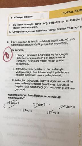 SOSYAL BİLİM
TYT/Sosyal Bilimler
1. Bu testte sırasıyla, Tarih (1-5), Coğrafya (6-10), Felsefe (
toplam 20 soru vardır.
2. Cevaplarınızı, cevap kâğıdının Sosyal Bilimler Testi için a
1. İslam dünyasında felsefe ve bilimde özellikle IX. yüzyılın
ortalarında