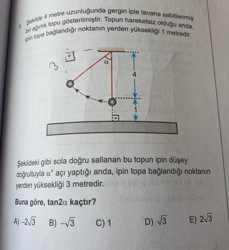 3. Şekilde 4 metre uzunluğunda gergin iple tavana sabitlenmiş
ipin topa bağlandığı noktanın yerden yüksekliği 1 metredir.
bir ağırlık topu gösterilmiştir. Topun hareketsiz olduğu anda,
j
3
4
Şekildeki gibi sola doğru sallanan bu topun ipin düşey
doğrultuyl