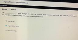 Origin of American Government
Lesson Posttest
Question 9
Points 2
The
gave the right to a fair trial, freedom from excessive bail, cruel and unusual punishment,
and prohibited a standing army unless authorized by Parliament.
O Magna Carta
O English Bill of