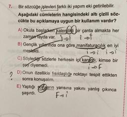 7.
Bir sözcüğe işlevleri farklı iki yapım eki getirilebilir.
Aşağıdaki cümlelerin hangisindeki altı çizili söz-
cükte bu açıklamaya uygun bir kullanım vardır?
A) Okula başlarken kalemlikli bir çanta almakta her
su zaman fayda var. Tot i of
B) Gençlik yıllarında ona göre manifaturacılık en iyi
meslekti.
ibi isi
C) Söylediği sözlerle herkesin içi karardı, kimse bir
şey diyemedi.
if
2
D) Onun özellikle fısıldaştığı noktayı tespit ettikten
sonra konuşalım.tool
E) Yaptığı soruların yarısına yakını yanlış çıkınca
şaşırdı.
Fi
e