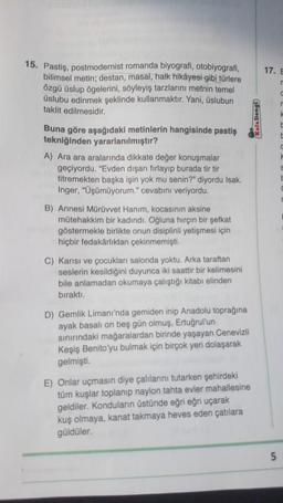 17. E
15. Pastis, postmodernist romanda biyografi, otobiyografi
,
bilimsel metin; destan, masal, halk hikâyesi gibi türlere
özgü üslup ögelerini, söyleyiş tarzlarını metnin temel
üslubu edinmek şeklinde kullanmaktır. Yani, üslubun
taklit edilmesidir.
Buna göre aşağıdaki metinlerin hangisinde pastiş
tekniğinden yararlanılmıştır?
A) Ara ara aralarında dikkate değer konuşmalar
geçiyordu. "Evden dışarı fırlayıp burada tir tir
titremekten başka işin yok mu senin?" diyordu Isak.
Inger, "Üşümüyorum." cevabını veriyordu.
Kafa Dengi
F
B) Annesi Mürüvvet Hanım, kocasının aksine
mütehakkim bir kadındı. Oğluna hirçin bir şefkat
göstermekle birlikte onun disiplinli yetişmesi için
hiçbir fedakârlıktan çekinmemişti.
C) Karısı ve çocukları salonda yoktu. Arka taraftan
seslerin kesildiğini duyunca iki saattir bir kelimesini
bile anlamadan okumaya çalıştığı kitabı elinden
bıraktı.
D) Gemlik Limanı'nda gemiden inip Anadolu toprağına
ayak basalı on beş gün olmuş, Ertuğrul'un
sınırındaki mağaralardan birinde yaşayan Cenevizli
Keşiş Benito'yu bulmak için birçok yeri dolaşarak
gelmişti.
E) Onlar uçmasın diye çalılarını tutarken şehirdeki
tüm kuşlar toplanıp naylon tahta evler mahallesine
geldiler. Konduların üstünde eğri eğri uçarak
kuş olmaya, kanat takmaya heves eden çatılara
güldüler.
5