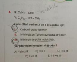 Ich it
4. X: C3H7- CHO
Y: C2H5-CO-CH3
Formülleri verilen X ve Y bileşikleri için;
Karbonil grubu içerirler.
II. İki bileşik de Tollens ayıracına etki eder.
İki bileşik de polar moleküldür.
yargılarından hangileri doğrudur?
A) Yalnız il B) I ve 11
D) II ve III
C) I ve III
E) I, II ve III