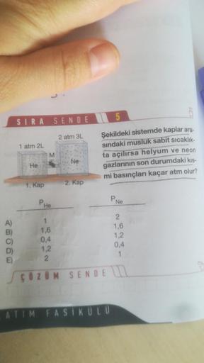 5
SIRA
SENDE
2 atm 3L
1 atm 2L
M
Şekildeki sistemde kaplar ara-
sindaki musluk sabit sıcaklık-
ta açılırsa helyum
ve neon
gazlarının son durumdaki kis-
mi basınçları kaçar atm olur?
Ne
He
1. Kap
2. Kap
PHO
PNe
A)
B)
1
1,6
0,4
1.2
2
2
1,6
1,2
0.4
1
E)
ç Ö Z