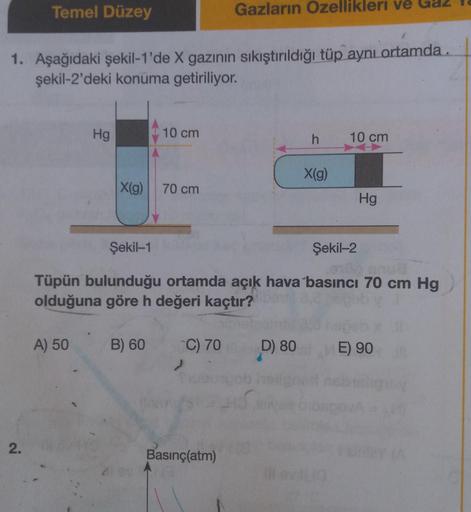 Temel Düzey
Gazların Ozellikleri ve Gaz
1. Aşağıdaki şekil-1'de X gazının sıkıştırıldığı tüp aynı ortamda.
şekil-2'deki konuma getiriliyor.
Hg
10 cm
h
10 cm
X(g)
X(g)
70 cm
Hg
Şekil-1
Şekil-2
Tüpün bulunduğu ortamda açık hava basıncı 70 cm Hg
olduğuna göre