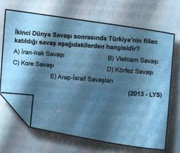 İkinci Dünya Savaşı sonrasında Türkiye'nin fiilen
katıldığı savaş aşağıdakilerden hangisidir?
A) İran-Irak Savaşı
B) Vietnam Savaşı
C) Kore Savaşı
D) Körfez Savaşı
E) Arap-İsrail Savaşları
(2013 - LYS)
