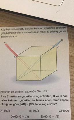 Küp biçimindeki üstü açık bir kutunun içerisinde şekildeki
gibi durmakta olan mavi ve kırmızı renkli iki adet eş çubuk
bulunmaktadır.
C
A
D
B.
Kutunun bir ayritinin uzunluğu 60 cm'dir.
A ve C noktaları çubukların uç noktaları, B ve D nok-
taları kutunun çubuklar ile temas eden birer köşesi
olduğuna göre, ABI - CD farkı kaç cm'dir?
A) 602
B) 60/3
C) 60/6
D) 60(V2 + 13) E) 60(73 - 2)