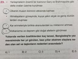 23. • Yerleşmelerin önemli bir kısmının Ganj ve Brahmaputra gibi
delta ovaları üzerine kurulması
Ülkenin muson ikliminin etkisinde kalması
O
Himalayaların güneyinde, kıyıya yakın alçak ve geniş düzlük-
lerden oluşması
Kar erimeleriyle birlikte akarsulardaki su miktarının artması
8
Volkanizma ve deprem gibi doğal afetlerin görülmesi
Yukarıda verilen özelliklerden kaç tanesi, Bangladeş'te yaz
mevsiminde her yıl görülen, bazı yıllar ekstrem olaylara ne-
den olan sel ve taşkınların nedenleri arasındadır?
A) 1
B) 2
C) 3
D) 4
E) 5