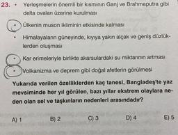 23. • Yerleşmelerin önemli bir kısmının Ganj ve Brahmaputra gibi
delta ovaları üzerine kurulması
Ülkenin muson ikliminin etkisinde kalması
O
Himalayaların güneyinde, kıyıya yakın alçak ve geniş düzlük-
lerden oluşması
Kar erimeleriyle birlikte akarsulardaki su miktarının artması
8
Volkanizma ve deprem gibi doğal afetlerin görülmesi
Yukarıda verilen özelliklerden kaç tanesi, Bangladeş'te yaz
mevsiminde her yıl görülen, bazı yıllar ekstrem olaylara ne-
den olan sel ve taşkınların nedenleri arasındadır?
A) 1
B) 2
C) 3
D) 4
E) 5
