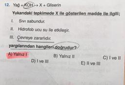 12. Yağ + KOH → X + Gliserin
Yukarıdaki tepkimede X ile gösterilen madde ile ilgili;
1.
Sivi sabundur.
II. Hidrofob ucu su ile etkileşir.
III. Çevreye zararlıdır.
yargılarından hangileri doğrudur?
A) Yalnız!
B) Yalnız II
C) I ve II
D) I ve III
E) II ve III
