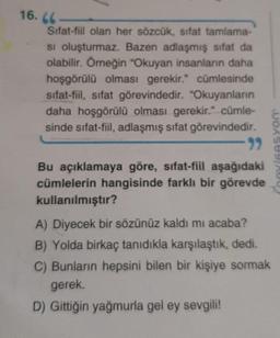 16.66
Sifat-fil olan her sözcük, sifat tamlama-
si oluşturmaz. Bazen adlaşmış sifat da
olabilir. Örneğin "Okuyan insanlann daha
hoşgörülü olması gerekir." cümlesinde
sifat-fiil
, sifat görevindedir. "Okuyanların
daha hoşgörülü olması gerekir." cümle-
sinde