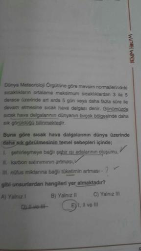 BENIM HOCAM
Dunya Meteoroloj Örgütüne göre mevsim normallerindeki
sical dann ortalama maksimum sıcaklıklardan 3 ila 5
derece üzerinde art arda 5 gün veya daha fazla süre ile
devam etmesine sıcak hava dalgası denir. Günümüzde
sıcak hava dalgalarının dünyanı