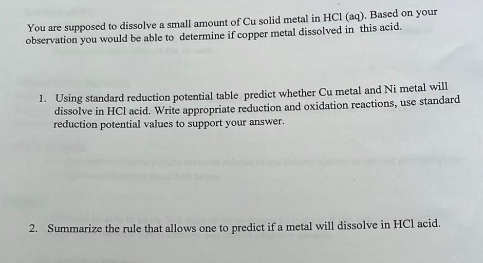 You are supposed to dissolve a small amount of Cu solid metal in HCl (aq). Based on your
observation you would be able to determine if copper metal dissolved in this acid.
1. Using standard reduction potential table predict whether Cu metal and Ni metal will
dissolve in HCl acid. Write appropriate reduction and oxidation reactions, use standard
reduction potential values to support your answer.
2. Summarize the rule that allows one to predict if a metal will dissolve in HCl acid.