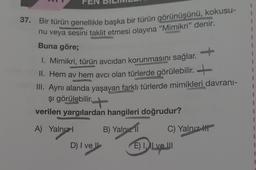 FEN
37. Bir türün genellikle başka bir türün görünüşünü, kokusu-
nu veya sesini taklit etmesi olayına "Mimikri” denir.
Buna göre;
1
1. Mimikri, türün avcıdan korunmasını sağlar.
II. Hem av hem avcı olan türlerde görülebilir.
III. Aynı alanda yaşayan farklı türlerde mimikleri davrani-
1
I
1
şi görülebilir. +
1
verilen yargılardan hangileri doğrudur?
1
A) Yalnız!
B) Yalnız 11
C) Yalnız III
I
1
D) I ve
E) I, II ve II
1
1
