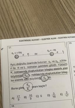 -
ELEKTRİKSEL KUVVET - ELEKTRİK ALAN - ELEKTRİK POTANS
20.
17.
92=-49
d
qy = +169
d
K
2d
Y
y
Aynı doğrultu üzerinde bulunan q ve q, yükle-
ri ile K ve L noktaları şekildeki gibidir. Yüklerin
K noktasında oluşturdukları
bileşke elektrik
alan
büyüklüğü Ek noktasında oluşturdukları bileş-
ke elektrik alan büyüklüčo Epir.
Ek
Buna göre, Ē
oranı kaçtır?
3
17
E
16
D)
C) 5
16
B)
A)
17
3
3
18.
