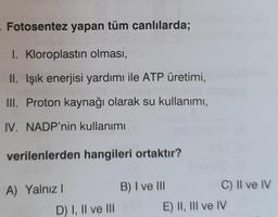 Fotosentez yapan tüm canlılarda;
I. Kloroplastın olması,
II. Işık enerjisi yardımı ile ATP üretimi,
III. Proton kaynağı olarak su kullanımı,
IV. NADP'nin kullanımı
verilenlerden hangileri ortaktır?
A) Yalnız!
B) I ve III
C) II ve IV
E) II, III ve IV
D) I, II ve III