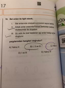 17
19. Bal arıları ile ilgili olarak,
cDo
Bes
1. Bal arılarında cinsiyeti kromozom sayısı belirler.
II. Erkek arılar arasında kalıtsal farklılıklar sadece
mutasyonlar ile oluşabilir.
III. Ari sütü ile özel beslenen işçi arılar kraliçe arılan
oluşturur.
yargılarından hangileri doğrudur?
00
BESTE
Dari
C) Yalnızl
A) Yalnız II
B) I, II ve III
D) I ve III
E) Yalnız III