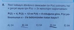 8. Reel katsayılı dördüncü dereceden bir P(x) polinomu her
x gerçel sayısı için P(x) = 2x eşitsizliğini sağlamaktadır.
P(2) = 4, P(3) = 12 ve P(4) = 8 olduğuna göre, P(x) po-
linomunun x - 5'e bölümünden kalan kaçtır?
A) 24
B) 44
C) 54
D) 64
E) 84