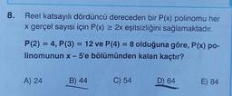 8. Reel katsayılı dördüncü dereceden bir P(x) polinomu her
x gerçel sayısı için P(x) = 2x eşitsizliğini sağlamaktadır.
P(2) = 4, P(3) = 12 ve P(4) = 8 olduğuna göre, P(x) po-
linomunun x - 5'e bölümünden kalan kaçtır?
A) 24
B) 44
C) 54
D) 64
E) 84
