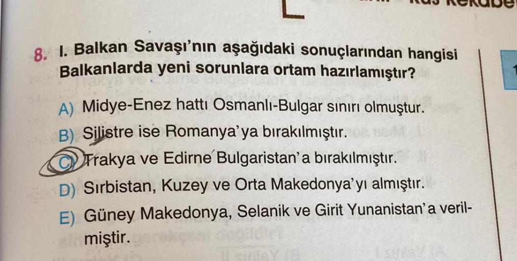 8. I. Balkan Savaşı'nın aşağıdaki sonuçlarından hangisi
Balkanlarda yeni sorunlara ortam hazırlamıştır?
A) Midye-Enez hattı Osmanlı-Bulgar sınırı olmuştur.
B) Silistre ise Romanya'ya bırakılmıştır.
Trakya ve Edirne Bulgaristan'a bırakılmıştır.
D) Sırbistan