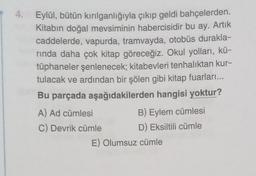 4.
Eylül, bütün kırılganlığıyla çıkıp geldi bahçelerden.
Kitabın doğal mevsiminin habercisidir bu ay. Artık
caddelerde, vapurda, tramvayda, otobüs durakla-
rinda daha çok kitap göreceğiz. Okul yolları, kü-
tüphaneler şenlenecek; kitabevleri tenhalıktan kur-
tulacak ve ardından bir şölen gibi kitap fuarları...
Bu parçada aşağıdakilerden hangisi yoktur?
A) Ad cümlesi
B) Eylem cümlesi
C) Devrik cümle D) Eksiltili cümle
E) Olumsuz cümle