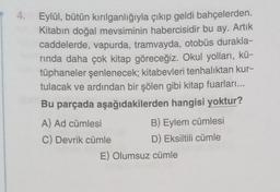 4.
Eylül, bütün kırılganlığıyla çıkıp geldi bahçelerden.
Kitabın doğal mevsiminin habercisidir bu ay. Artık
caddelerde, vapurda, tramvayda, otobüs durakla-
rinda daha çok kitap göreceğiz. Okul yolları, kü-
tüphaneler şenlenecek; kitabevleri tenhalıktan kur-
tulacak ve ardından bir şölen gibi kitap fuarları...
Bu parçada aşağıdakilerden hangisi yoktur?
A) Ad cümlesi
B) Eylem cümlesi
C) Devrik cümle D) Eksiltili cümle
E) Olumsuz cümle
