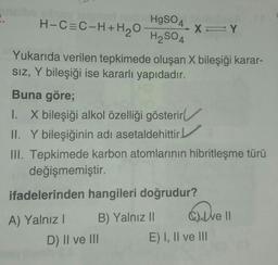 HgSO4
H-CEC-H+H2O
XY
H2SO4
4
Yukarıda verilen tepkimede oluşan X bileşiği karar-
SIZ, Y bileşiği ise kararlı yapıdadır.
Y
Buna göre;
1. X bileşiği alkol özelliği gösterir
II. Y bileşiğinin adı asetaldehittir.
III. Tepkimede karbon atomlarının hibritleşme türü
değişmemiştir.
ifadelerinden hangileri doğrudur?
ave
A) Yalnız! B) Yalnız || Cute II
D) II ve III E) I, II ve III