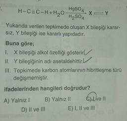 HgSO4
H-CEC-H+H2O
XY
H2SO4
4
Yukarıda verilen tepkimede oluşan X bileşiği karar-
SIZ, Y bileşiği ise kararlı yapıdadır.
Y
Buna göre;
1. X bileşiği alkol özelliği gösterir
II. Y bileşiğinin adı asetaldehittir.
III. Tepkimede karbon atomlarının hibritleşme türü
değişmemiştir.
ifadelerinden hangileri doğrudur?
ave
A) Yalnız! B) Yalnız || Cute II
D) II ve III E) I, II ve III
