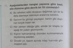 11. Aşağıdakilerden hangisi yapısına göre basit,
söz dizimine göre devrik bir fiil cümlesidir?
A) Bu rahatsız edici duyguyu dağıtmak için bir iki
defa istemeye istemeye aralarına katıldım.
B) Sanırım bu görüşü paylaşan, benim gibi düşü-
nen birçok insan var.
C) Her zaman olduğu gibi, elinde bir kitapla bir
aşağı bir yukarı geziniyordu.
D) Kişinin kahramanlığı ölümden korkmamasıyla
ölçülürmüş eskiden.
E) Önceki yıl, kasım ayında kitap fuarında gör-
müştüm sizi.
