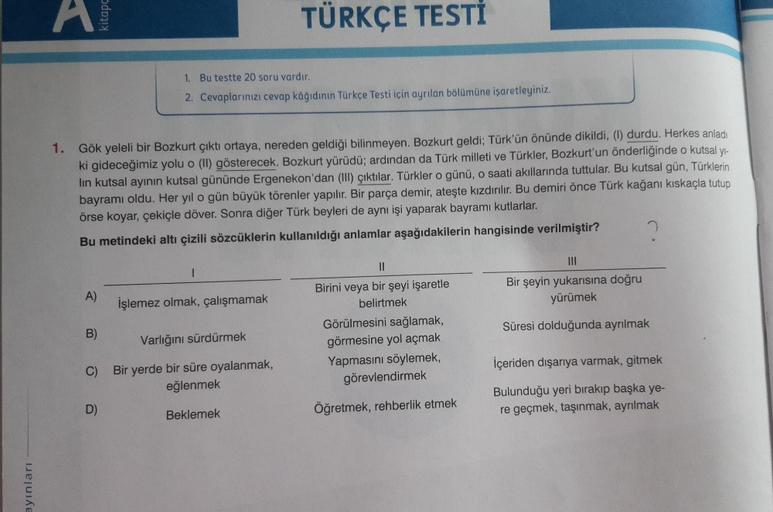 kitapç
TÜRKÇE TESTİ
1. Bu testte 20 soru vardır.
2. Cevaplarınızı cevap kâğıdının Türkçe Testi için ayrılan bölümüne işaretleyiniz.
1. Gök yeleli bir Bozkurt çıktı ortaya, nereden geldiği bilinmeyen. Bozkurt geldi; Türk'ün önünde dikildi, (I) durdu. Herkes