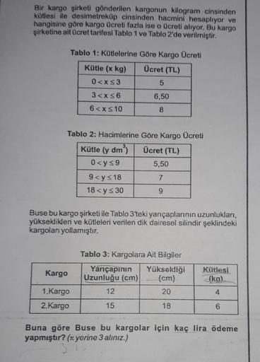 Bir kargo şirketi gönderilen kargonun kilogram cinsinden
kütlesi ile desimetreküp cinsinden hacmini hesaplıyor ve
hangisine göre kargo Ücreti fazla ise o Ücreti alıyor. Bu kargo
şirketine ait ücret tarifesi Tablo 1 ve Tablo 2'de verilmiştir.
Tablo 1: Kütle