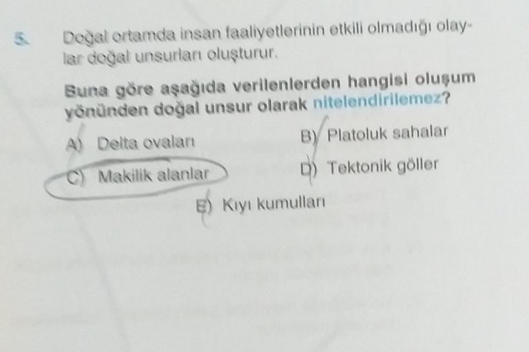 5
Doğal ortamda insan faaliyetlerinin etkili olmadığı olay-
lar doğal unsurlan oluşturur
Buna göre aşağıda verilenlerden hangisi oluşum
yönünden doğal unsur olarak nitelendirilemez?
A) Delta ovalan
B) Platoluk sahalar
D) Tektonik göller
C) Makilik alanlar