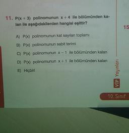 11. P(x+3) polinomunun x+4 ile bölümünden ka-
lan ile aşağıdakilerden hangisi eşittir?
15
A) P(x) polinomunun kat sayıları toplamı
B) P(x) polinomunun sabit terimi
C) P(x) polinomunun x-1 ile bölümünden kalan
D) P(x) polinomunun x + 1 ile bölümünden kalan
E) Hiçbiri
VİP Yayınları
10. Sınıf