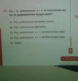 11. P(x+3) polinomunun x+4 ile bölümünden ka-
lan ile aşağıdakilerden hangisi eşittir?
15
A) P(x) polinomunun kat sayıları toplamı
B) P(x) polinomunun sabit terimi
C) P(x) polinomunun x-1 ile bölümünden kalan
D) P(x) polinomunun x + 1 ile bölümünden kalan
E) Hiçbiri
VİP Yayınları
10. Sınıf
